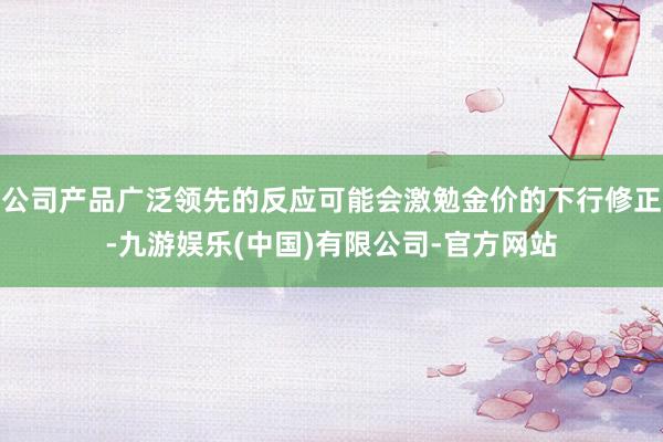 公司产品广泛领先的反应可能会激勉金价的下行修正-九游娱乐(中国)有限公司-官方网站