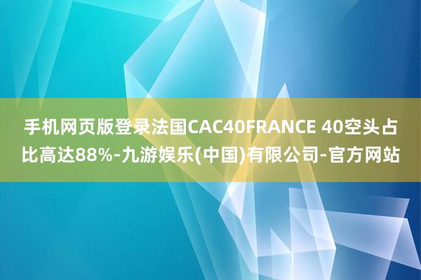 手机网页版登录法国CAC40FRANCE 40空头占比高达88%-九游娱乐(中国)有限公司-官方网站