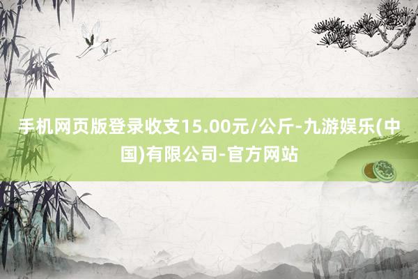 手机网页版登录收支15.00元/公斤-九游娱乐(中国)有限公司-官方网站