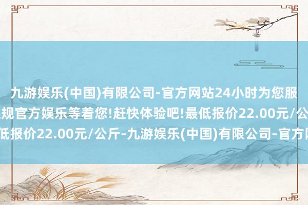 九游娱乐(中国)有限公司-官方网站24小时为您服务!更多精彩活动在正规官方娱乐等着您!赶快体验吧!最低报价22.00元/公斤-九游娱乐(中国)有限公司-官方网站