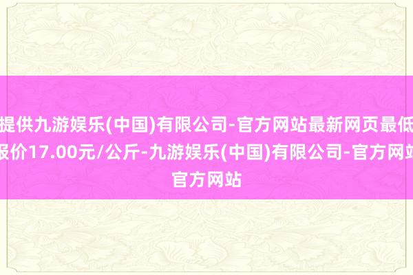 提供九游娱乐(中国)有限公司-官方网站最新网页最低报价17.00元/公斤-九游娱乐(中国)有限公司-官方网站