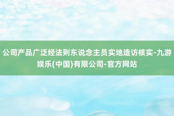 公司产品广泛经法则东说念主员实地造访核实-九游娱乐(中国)有限公司-官方网站