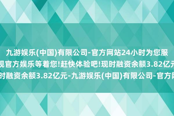 九游娱乐(中国)有限公司-官方网站24小时为您服务!更多精彩活动在正规官方娱乐等着您!赶快体验吧!现时融资余额3.82亿元-九游娱乐(中国)有限公司-官方网站