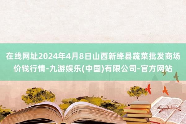 在线网址2024年4月8日山西新绛县蔬菜批发商场价钱行情-九游娱乐(中国)有限公司-官方网站