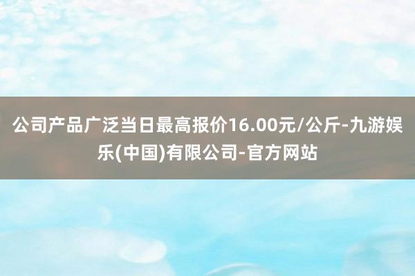 公司产品广泛当日最高报价16.00元/公斤-九游娱乐(中国)有限公司-官方网站