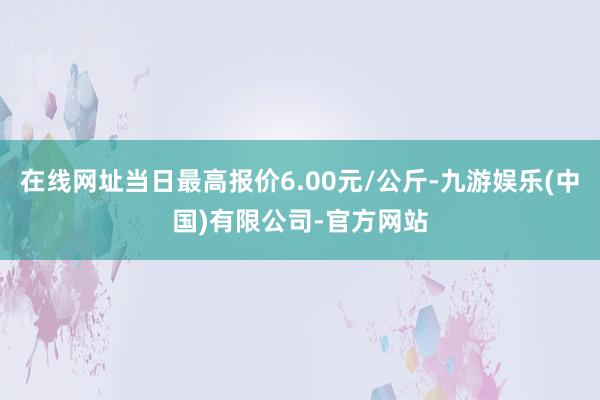 在线网址当日最高报价6.00元/公斤-九游娱乐(中国)有限公司-官方网站