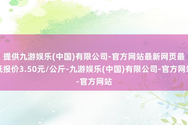 提供九游娱乐(中国)有限公司-官方网站最新网页最低报价3.50元/公斤-九游娱乐(中国)有限公司-官方网站