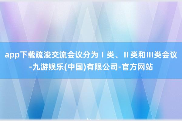 app下载疏浚交流会议分为Ⅰ类、Ⅱ类和Ⅲ类会议-九游娱乐(中国)有限公司-官方网站