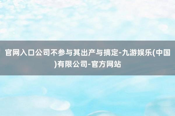 官网入口公司不参与其出产与搞定-九游娱乐(中国)有限公司-官方网站