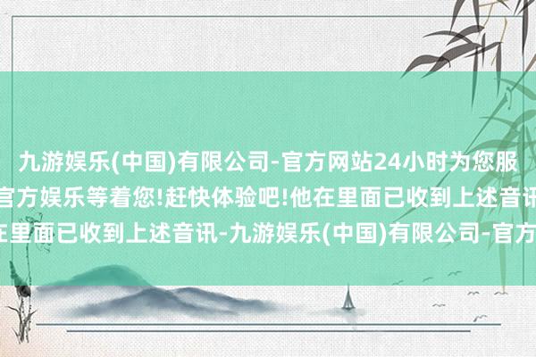 九游娱乐(中国)有限公司-官方网站24小时为您服务!更多精彩活动在正规官方娱乐等着您!赶快体验吧!他在里面已收到上述音讯-九游娱乐(中国)有限公司-官方网站