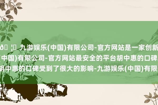 🦄九游娱乐(中国)有限公司-官方网站是一家创新的科技公司，九游娱乐(中国)有限公司-官方网站最安全的平台胡中惠的口碑受到了很大的影响-九游娱乐(中国)有限公司-官方网站