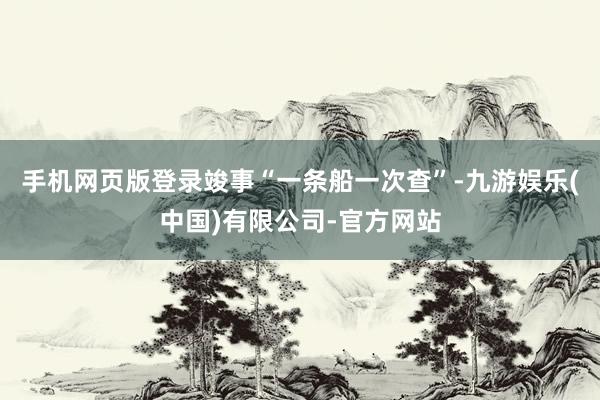 手机网页版登录竣事“一条船一次查”-九游娱乐(中国)有限公司-官方网站