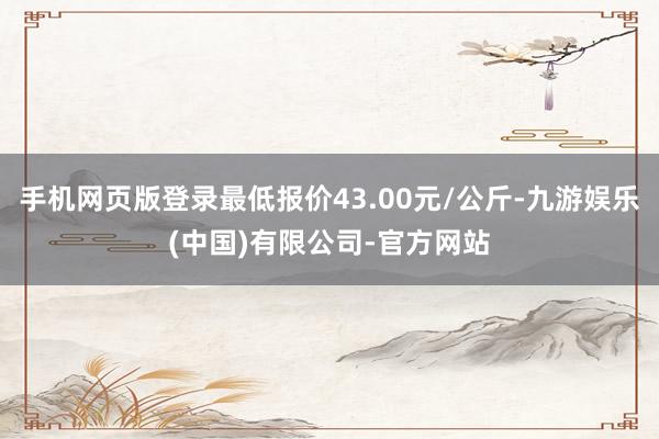 手机网页版登录最低报价43.00元/公斤-九游娱乐(中国)有限公司-官方网站