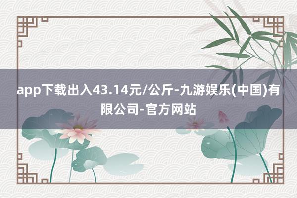 app下载出入43.14元/公斤-九游娱乐(中国)有限公司-官方网站