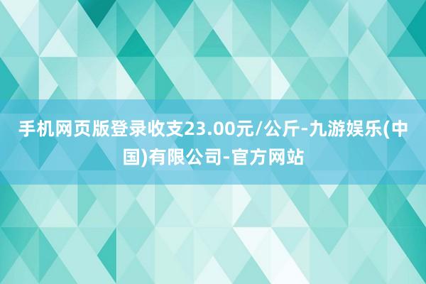 手机网页版登录收支23.00元/公斤-九游娱乐(中国)有限公司-官方网站