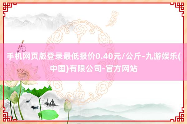 手机网页版登录最低报价0.40元/公斤-九游娱乐(中国)有限公司-官方网站