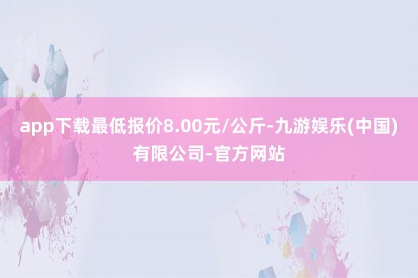 app下载最低报价8.00元/公斤-九游娱乐(中国)有限公司-官方网站