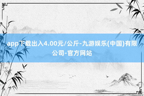 app下载出入4.00元/公斤-九游娱乐(中国)有限公司-官方网站