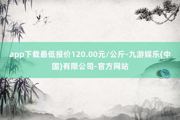 app下载最低报价120.00元/公斤-九游娱乐(中国)有限公司-官方网站