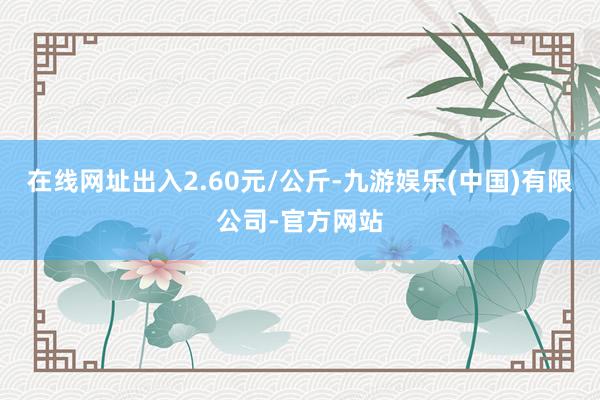 在线网址出入2.60元/公斤-九游娱乐(中国)有限公司-官方网站