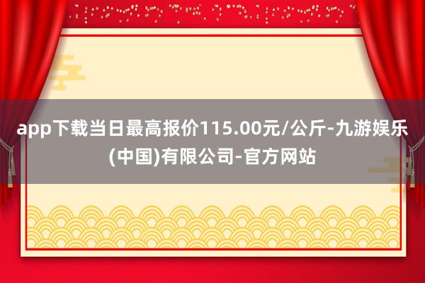 app下载当日最高报价115.00元/公斤-九游娱乐(中国)有限公司-官方网站