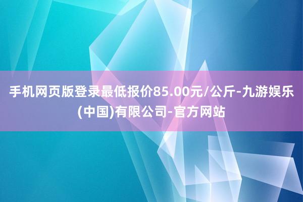 手机网页版登录最低报价85.00元/公斤-九游娱乐(中国)有限公司-官方网站