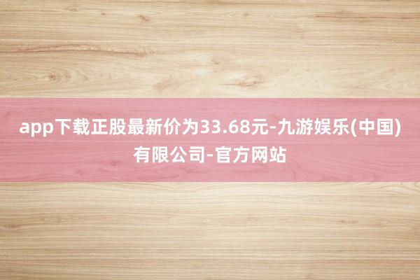 app下载正股最新价为33.68元-九游娱乐(中国)有限公司-官方网站