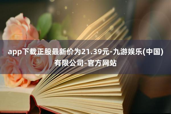 app下载正股最新价为21.39元-九游娱乐(中国)有限公司-官方网站