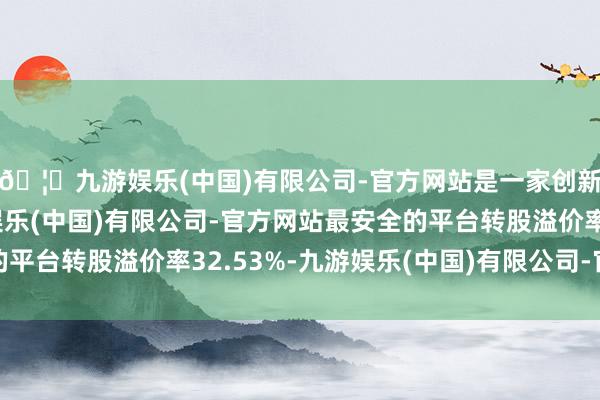 🦄九游娱乐(中国)有限公司-官方网站是一家创新的科技公司，九游娱乐(中国)有限公司-官方网站最安全的平台转股溢价率32.53%-九游娱乐(中国)有限公司-官方网站