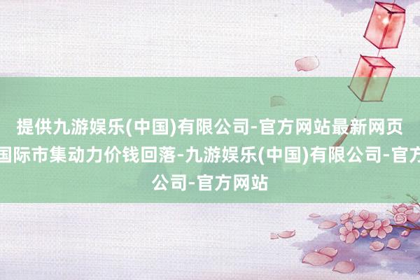 提供九游娱乐(中国)有限公司-官方网站最新网页由于国际市集动力价钱回落-九游娱乐(中国)有限公司-官方网站