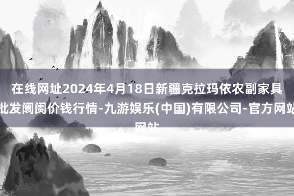 在线网址2024年4月18日新疆克拉玛依农副家具批发阛阓价钱行情-九游娱乐(中国)有限公司-官方网站