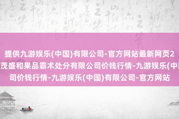 提供九游娱乐(中国)有限公司-官方网站最新网页2024年4月18日新疆九茂盛和果品霸术处分有限公司价钱行情-九游娱乐(中国)有限公司-官方网站