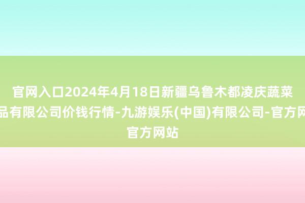 官网入口2024年4月18日新疆乌鲁木都凌庆蔬菜果品有限公司价钱行情-九游娱乐(中国)有限公司-官方网站