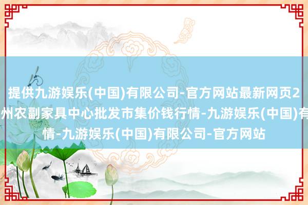 提供九游娱乐(中国)有限公司-官方网站最新网页2024年4月18日徐州农副家具中心批发市集价钱行情-九游娱乐(中国)有限公司-官方网站