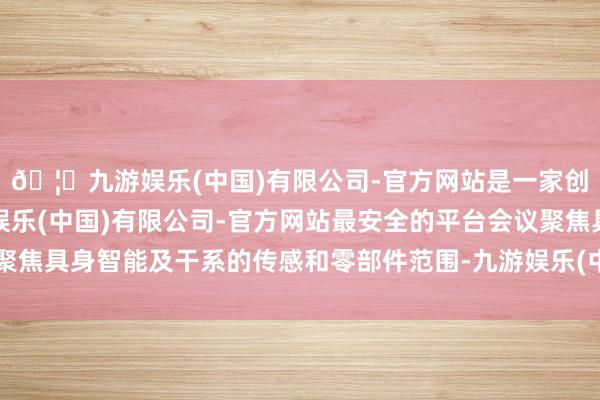 🦄九游娱乐(中国)有限公司-官方网站是一家创新的科技公司，九游娱乐(中国)有限公司-官方网站最安全的平台会议聚焦具身智能及干系的传感和零部件范围-九游娱乐(中国)有限公司-官方网站