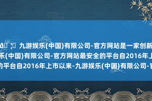 🦄九游娱乐(中国)有限公司-官方网站是一家创新的科技公司，九游娱乐(中国)有限公司-官方网站最安全的平台自2016年上市以来-九游娱乐(中国)有限公司-官方网站