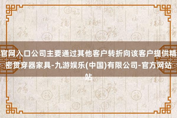 官网入口公司主要通过其他客户转折向该客户提供精密贯穿器家具-九游娱乐(中国)有限公司-官方网站