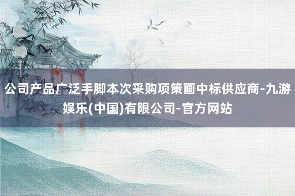 公司产品广泛手脚本次采购项策画中标供应商-九游娱乐(中国)有限公司-官方网站