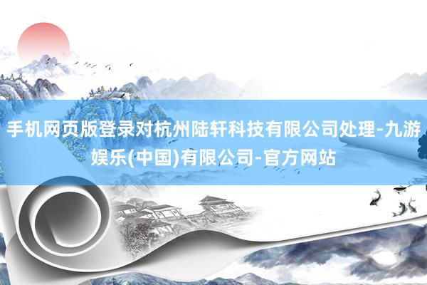 手机网页版登录对杭州陆轩科技有限公司处理-九游娱乐(中国)有限公司-官方网站