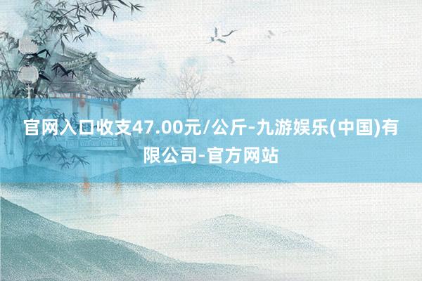 官网入口收支47.00元/公斤-九游娱乐(中国)有限公司-官方网站