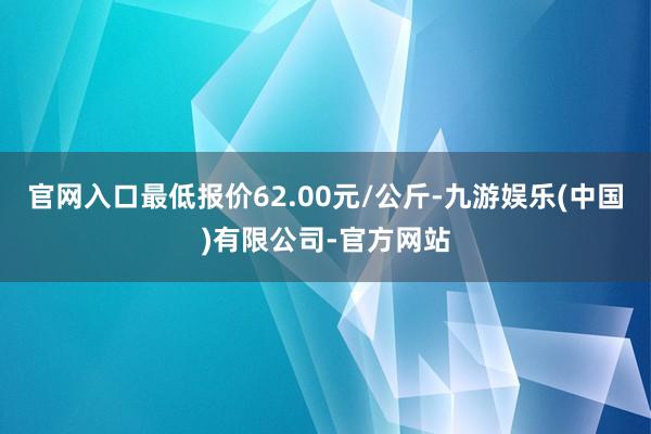 官网入口最低报价62.00元/公斤-九游娱乐(中国)有限公司-官方网站