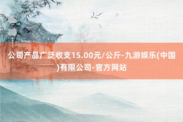 公司产品广泛收支15.00元/公斤-九游娱乐(中国)有限公司-官方网站