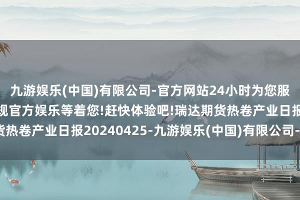 九游娱乐(中国)有限公司-官方网站24小时为您服务!更多精彩活动在正规官方娱乐等着您!赶快体验吧!瑞达期货热卷产业日报20240425-九游娱乐(中国)有限公司-官方网站