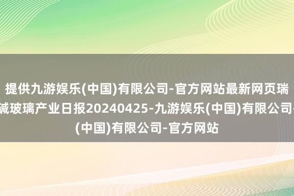 提供九游娱乐(中国)有限公司-官方网站最新网页瑞达期货纯碱玻璃产业日报20240425-九游娱乐(中国)有限公司-官方网站