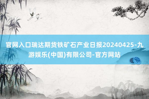 官网入口瑞达期货铁矿石产业日报20240425-九游娱乐(中国)有限公司-官方网站