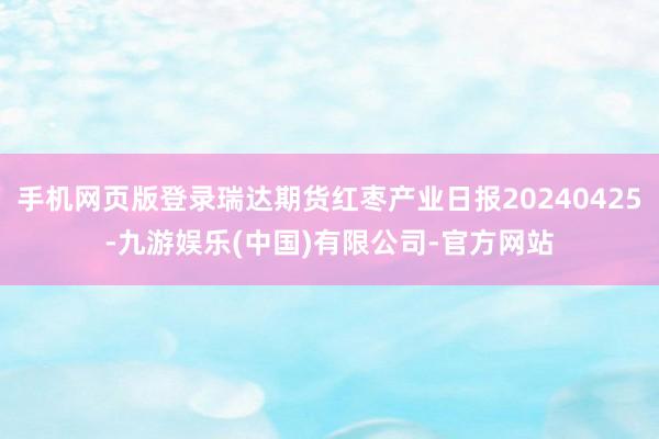 手机网页版登录瑞达期货红枣产业日报20240425-九游娱乐(中国)有限公司-官方网站