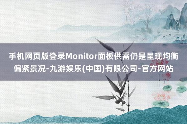 手机网页版登录Monitor面板供需仍是呈现均衡偏紧景况-九游娱乐(中国)有限公司-官方网站