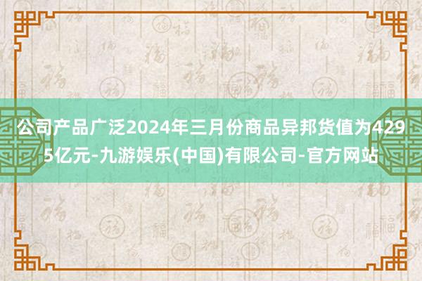 公司产品广泛2024年三月份商品异邦货值为4295亿元-九游娱乐(中国)有限公司-官方网站