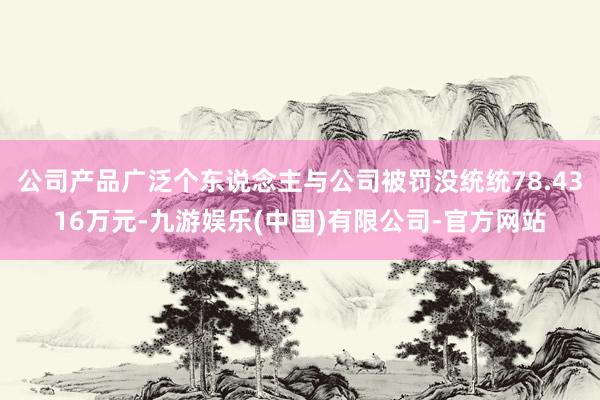 公司产品广泛个东说念主与公司被罚没统统78.4316万元-九游娱乐(中国)有限公司-官方网站