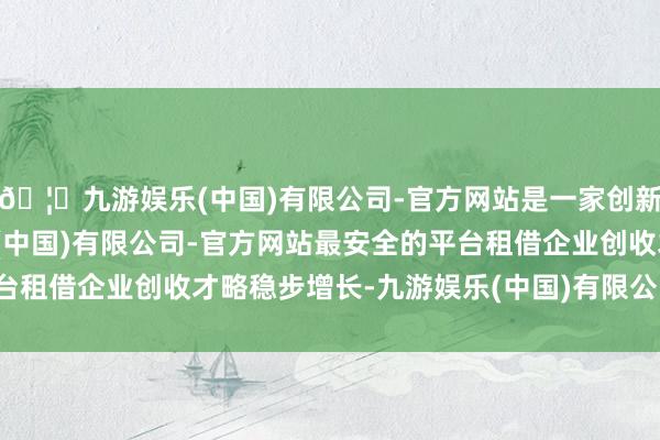 🦄九游娱乐(中国)有限公司-官方网站是一家创新的科技公司，九游娱乐(中国)有限公司-官方网站最安全的平台租借企业创收才略稳步增长-九游娱乐(中国)有限公司-官方网站